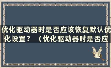 优化驱动器时是否应该恢复默认优化设置？ （优化驱动器时是否应该恢复默认优化设置？为什么）